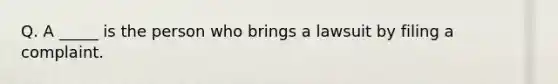 Q. A _____ is the person who brings a lawsuit by filing a complaint.