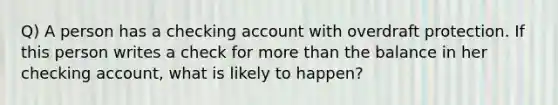 Q) A person has a checking account with overdraft protection. If this person writes a check for more than the balance in her checking account, what is likely to happen?