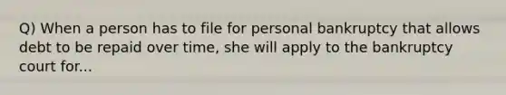 Q) When a person has to file for personal bankruptcy that allows debt to be repaid over time, she will apply to the bankruptcy court for...