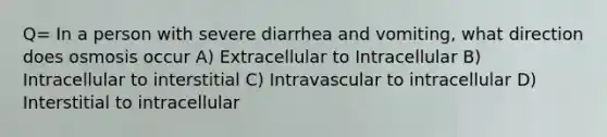 Q= In a person with severe diarrhea and vomiting, what direction does osmosis occur A) Extracellular to Intracellular B) Intracellular to interstitial C) Intravascular to intracellular D) Interstitial to intracellular