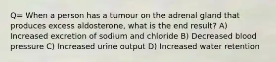 Q= When a person has a tumour on the adrenal gland that produces excess aldosterone, what is the end result? A) Increased excretion of sodium and chloride B) Decreased blood pressure C) Increased urine output D) Increased water retention