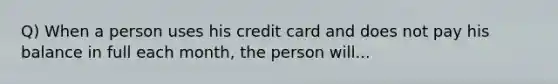 Q) When a person uses his credit card and does not pay his balance in full each month, the person will...