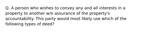 Q. A person who wishes to convey any and all interests in a property to another w/o assurance of the property's accountability. This party would most likely use which of the following types of deed?