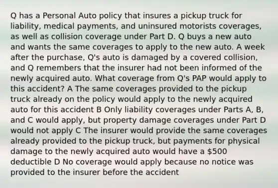 Q has a Personal Auto policy that insures a pickup truck for liability, medical payments, and uninsured motorists coverages, as well as collision coverage under Part D. Q buys a new auto and wants the same coverages to apply to the new auto. A week after the purchase, Q's auto is damaged by a covered collision, and Q remembers that the insurer had not been informed of the newly acquired auto. What coverage from Q's PAP would apply to this accident? A The same coverages provided to the pickup truck already on the policy would apply to the newly acquired auto for this accident B Only liability coverages under Parts A, B, and C would apply, but property damage coverages under Part D would not apply C The insurer would provide the same coverages already provided to the pickup truck, but payments for physical damage to the newly acquired auto would have a 500 deductible D No coverage would apply because no notice was provided to the insurer before the accident