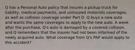 Q has a Personal Auto policy that insures a pickup truck for liability, medical payments, and uninsured motorists coverages, as well as collision coverage under Part D. Q buys a new auto and wants the same coverages to apply to the new auto. A week after the purchase, Q's auto is damaged by a covered collision, and Q remembers that the insurer had not been informed of the newly acquired auto. What coverage from Q's PAP would apply to this accident?