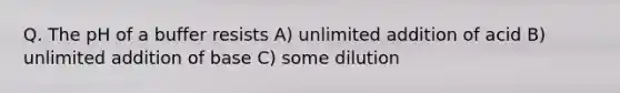 Q. The pH of a buffer resists A) unlimited addition of acid B) unlimited addition of base C) some dilution