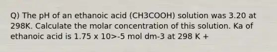 Q) The pH of an ethanoic acid (CH3COOH) solution was 3.20 at 298K. Calculate the molar concentration of this solution. Ka of ethanoic acid is 1.75 x 10>-5 mol dm-3 at 298 K +