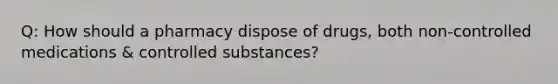 Q: How should a pharmacy dispose of drugs, both non-controlled medications & controlled substances?