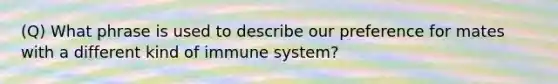 (Q) What phrase is used to describe our preference for mates with a different kind of immune system?