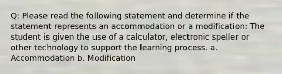 Q: Please read the following statement and determine if the statement represents an accommodation or a modification: The student is given the use of a calculator, electronic speller or other technology to support the learning process. a. Accommodation b. Modification