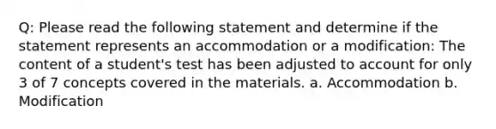 Q: Please read the following statement and determine if the statement represents an accommodation or a modification: The content of a student's test has been adjusted to account for only 3 of 7 concepts covered in the materials. a. Accommodation b. Modification