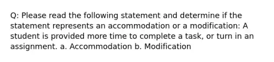 Q: Please read the following statement and determine if the statement represents an accommodation or a modification: A student is provided more time to complete a task, or turn in an assignment. a. Accommodation b. Modification