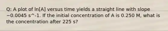 Q: A plot of ln[A] versus time yields a straight line with slope −0.0045 s^-1. If the initial concentration of A is 0.250 M, what is the concentration after 225 s?