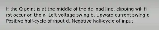 If the Q point is at the middle of the dc load line, clipping will fi rst occur on the a. Left voltage swing b. Upward current swing c. Positive half-cycle of input d. Negative half-cycle of input