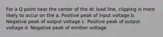 For a Q point near the center of the dc load line, clipping is more likely to occur on the a. Positive peak of input voltage b. Negative peak of output voltage c. Positive peak of output voltage d. Negative peak of emitter voltage