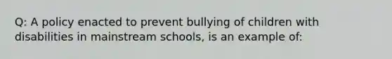 Q: A policy enacted to prevent bullying of children with disabilities in mainstream schools, is an example of: