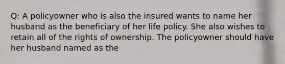 Q: A policyowner who is also the insured wants to name her husband as the beneficiary of her life policy. She also wishes to retain all of the rights of ownership. The policyowner should have her husband named as the