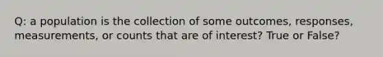 Q: a population is the collection of some outcomes, responses, measurements, or counts that are of interest? True or False?