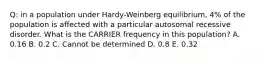 Q: in a population under Hardy-Weinberg equilibrium, 4% of the population is affected with a particular autosomal recessive disorder. What is the CARRIER frequency in this population? A. 0.16 B. 0.2 C. Cannot be determined D. 0.8 E. 0.32