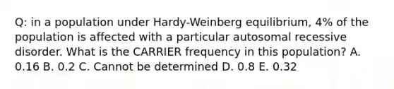 Q: in a population under Hardy-Weinberg equilibrium, 4% of the population is affected with a particular autosomal recessive disorder. What is the CARRIER frequency in this population? A. 0.16 B. 0.2 C. Cannot be determined D. 0.8 E. 0.32