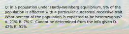 Q: in a population under Hardy-Weinberg equilibrium, 9% of the population is affected with a particular autosomal recessive trait. What percent of the population is expected to be heterozygous? A. 21% B. 7% C. Cannot be determined from the info given D. 42% E. 91%