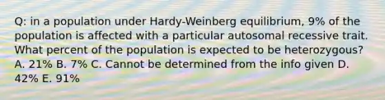 Q: in a population under Hardy-Weinberg equilibrium, 9% of the population is affected with a particular autosomal recessive trait. What percent of the population is expected to be heterozygous? A. 21% B. 7% C. Cannot be determined from the info given D. 42% E. 91%