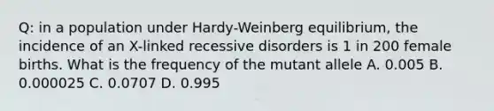 Q: in a population under Hardy-Weinberg equilibrium, the incidence of an X-linked recessive disorders is 1 in 200 female births. What is the frequency of the mutant allele A. 0.005 B. 0.000025 C. 0.0707 D. 0.995