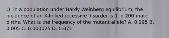 Q: in a population under Hardy-Weinberg equilibrium, the incidence of an X-linked recessive disorder is 1 in 200 male births. What is the frequency of the mutant allele? A. 0.995 B. 0.005 C. 0.000025 D. 0.071