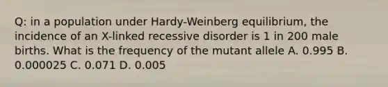 Q: in a population under Hardy-Weinberg equilibrium, the incidence of an X-linked recessive disorder is 1 in 200 male births. What is the frequency of the mutant allele A. 0.995 B. 0.000025 C. 0.071 D. 0.005