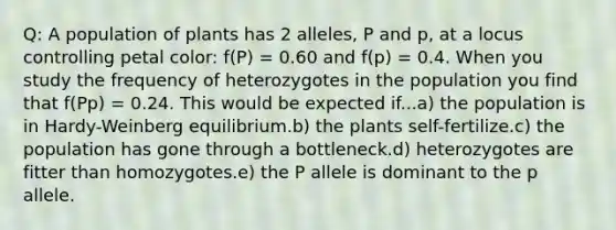 Q: A population of plants has 2 alleles, P and p, at a locus controlling petal color: f(P) = 0.60 and f(p) = 0.4. When you study the frequency of heterozygotes in the population you find that f(Pp) = 0.24. This would be expected if...a) the population is in Hardy-Weinberg equilibrium.b) the plants self-fertilize.c) the population has gone through a bottleneck.d) heterozygotes are fitter than homozygotes.e) the P allele is dominant to the p allele.