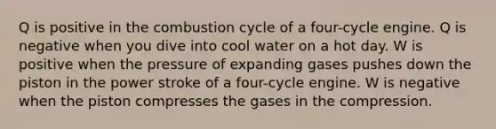 Q is positive in the combustion cycle of a four-cycle engine. Q is negative when you dive into cool water on a hot day. W is positive when the pressure of expanding gases pushes down the piston in the power stroke of a four-cycle engine. W is negative when the piston compresses the gases in the compression.