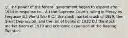 Q: The power of the federal government began to expand after 1933 in response to... A.) the Supreme Court's ruling in Plessy vs Ferguson B.) World War II C.) the stock market crash of 1929, the Great Depression, and the run of banks of 1933 D.) the stock market boom of 1929 and economic expansion of the Roaring Twenties