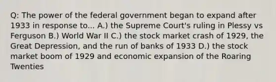 Q: The power of the federal government began to expand after 1933 in response to... A.) the Supreme Court's ruling in Plessy vs Ferguson B.) World War II C.) the stock market crash of 1929, the Great Depression, and the run of banks of 1933 D.) the stock market boom of 1929 and economic expansion of the Roaring Twenties