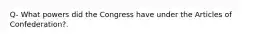 Q- What powers did the Congress have under the Articles of Confederation?.