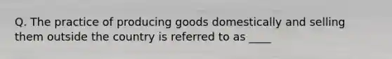 Q. The practice of producing goods domestically and selling them outside the country is referred to as ____