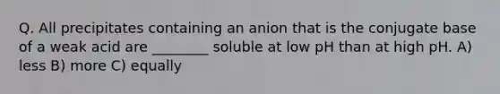 Q. All precipitates containing an anion that is the conjugate base of a weak acid are ________ soluble at low pH than at high pH. A) less B) more C) equally