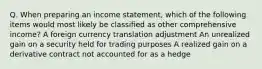 Q. When preparing an income statement, which of the following items would most likely be classified as other comprehensive income? A foreign currency translation adjustment An unrealized gain on a security held for trading purposes A realized gain on a derivative contract not accounted for as a hedge