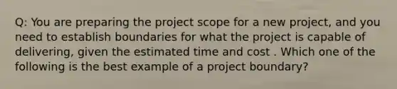 Q: You are preparing the project scope for a new project, and you need to establish boundaries for what the project is capable of delivering, given the estimated time and cost . Which one of the following is the best example of a project boundary?