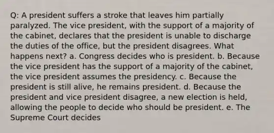 Q: A president suffers a stroke that leaves him partially paralyzed. The vice president, with the support of a majority of the cabinet, declares that the president is unable to discharge the duties of the office, but the president disagrees. What happens next? a. Congress decides who is president. b. Because the vice president has the support of a majority of the cabinet, the vice president assumes the presidency. c. Because the president is still alive, he remains president. d. Because the president and vice president disagree, a new election is held, allowing the people to decide who should be president. e. The Supreme Court decides