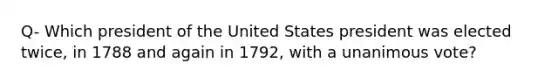 Q- Which president of the United States president was elected twice, in 1788 and again in 1792, with a unanimous vote?