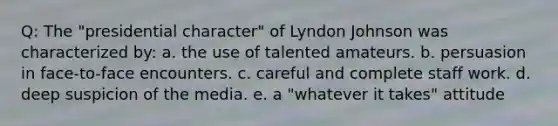 Q: The "presidential character" of Lyndon Johnson was characterized by: a. the use of talented amateurs. b. persuasion in face-to-face encounters. c. careful and complete staff work. d. deep suspicion of the media. e. a "whatever it takes" attitude