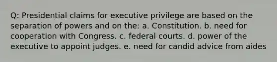 Q: Presidential claims for executive privilege are based on the separation of powers and on the: a. Constitution. b. need for cooperation with Congress. c. federal courts. d. power of the executive to appoint judges. e. need for candid advice from aides