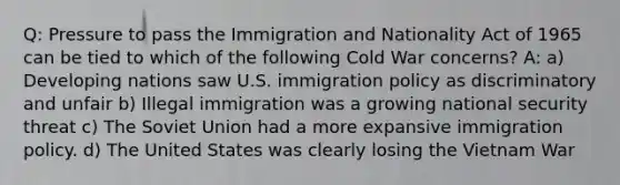 Q: Pressure to pass the Immigration and Nationality Act of 1965 can be tied to which of the following Cold War concerns? A: a) Developing nations saw U.S. immigration policy as discriminatory and unfair b) Illegal immigration was a growing national security threat c) The <a href='https://www.questionai.com/knowledge/kmhoGLx3kx-soviet-union' class='anchor-knowledge'>soviet union</a> had a more expansive immigration policy. d) The United States was clearly losing <a href='https://www.questionai.com/knowledge/kI7yttZuaP-the-vietnam-war' class='anchor-knowledge'>the vietnam war</a>