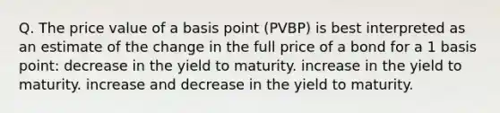 Q. The price value of a basis point (PVBP) is best interpreted as an estimate of the change in the full price of a bond for a 1 basis point: decrease in the yield to maturity. increase in the yield to maturity. increase and decrease in the yield to maturity.