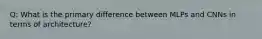 Q: What is the primary difference between MLPs and CNNs in terms of architecture?