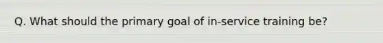 Q. What should the primary goal of in-service training be?