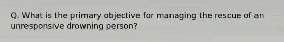 Q. What is the primary objective for managing the rescue of an unresponsive drowning person?