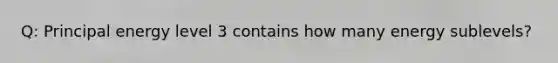 Q: Principal energy level 3 contains how many energy sublevels?
