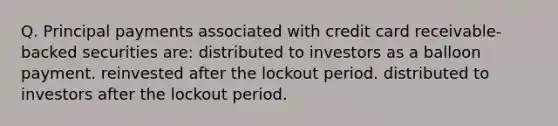 Q. Principal payments associated with credit card receivable-backed securities are: distributed to investors as a balloon payment. reinvested after the lockout period. distributed to investors after the lockout period.