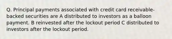 Q. Principal payments associated with credit card receivable-backed securities are A distributed to investors as a balloon payment. B reinvested after the lockout period C distributed to investors after the lockout period.